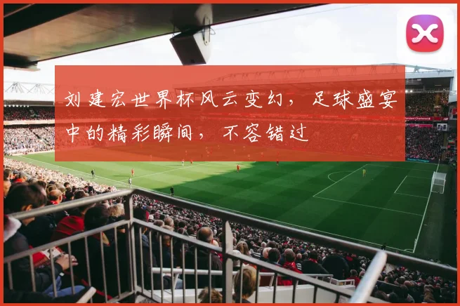 刘建宏世界杯风云变幻，足球盛宴中的精彩瞬间，不容错过