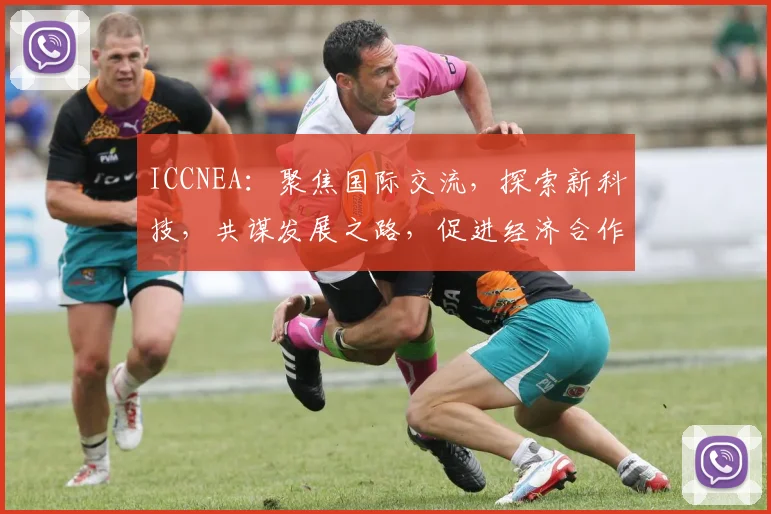 ICCNEA：聚焦国际交流，探索新科技，共谋发展之路，促进经济合作与共赢
