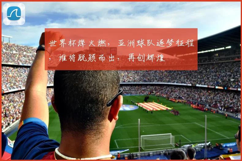 世界杯烽火燃，亚洲球队逐梦征程，谁将脱颖而出，再创辉煌