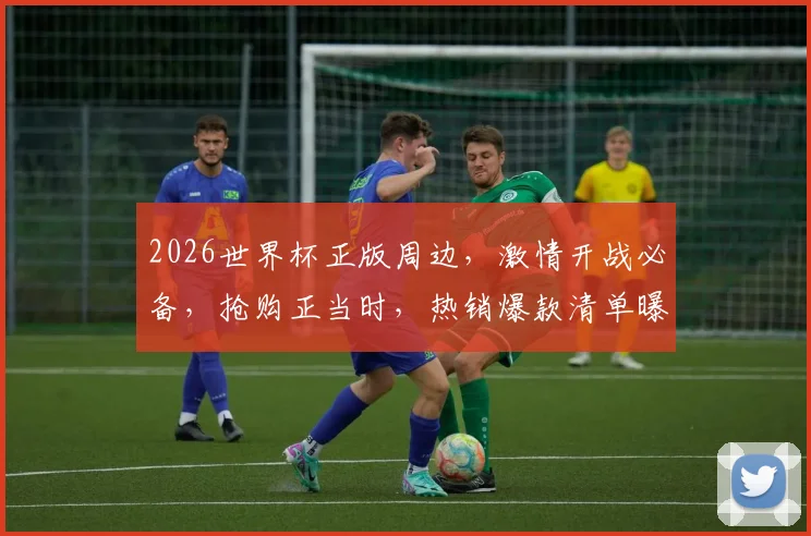 2026世界杯正版周边，激情开战必备，抢购正当时，热销爆款清单曝光
